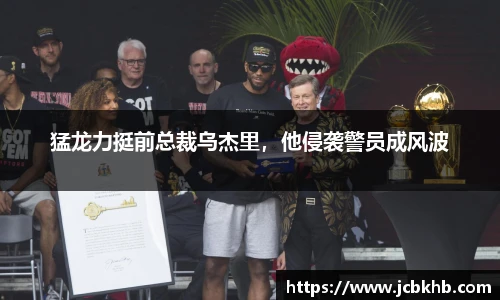 猛龙力挺前总裁乌杰里，他侵袭警员成风波